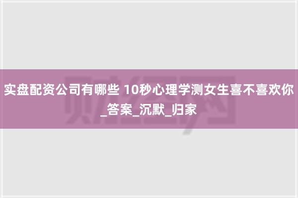 实盘配资公司有哪些 10秒心理学测女生喜不喜欢你_答案_沉默_归家